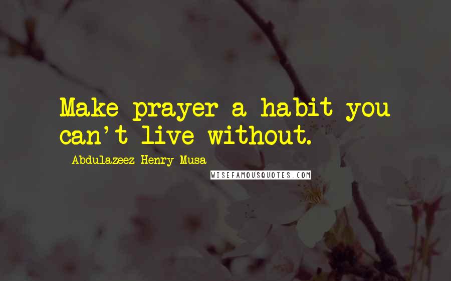 Abdulazeez Henry Musa Quotes: Make prayer a habit you can't live without.