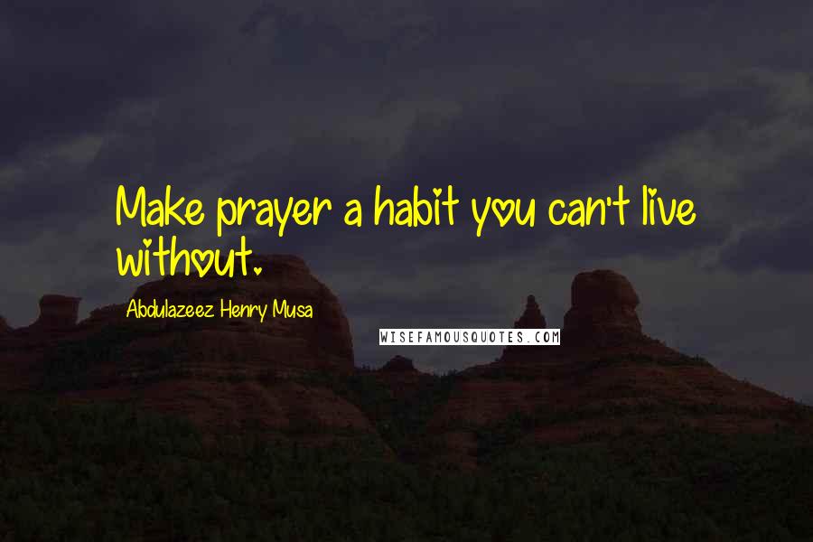 Abdulazeez Henry Musa Quotes: Make prayer a habit you can't live without.