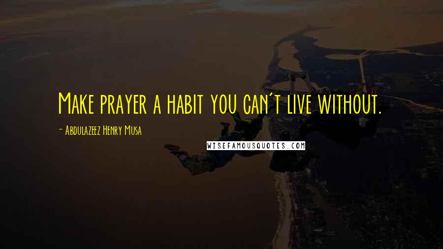 Abdulazeez Henry Musa Quotes: Make prayer a habit you can't live without.