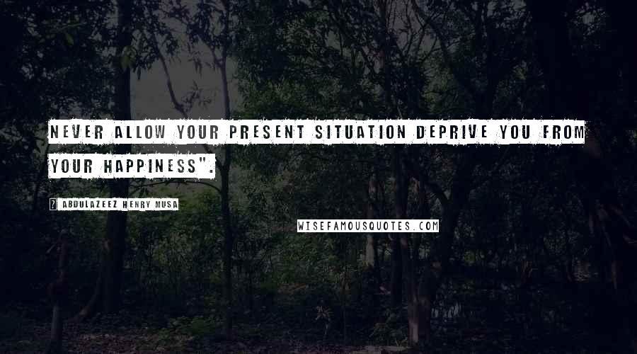Abdulazeez Henry Musa Quotes: Never allow your present situation deprive you from your happiness".