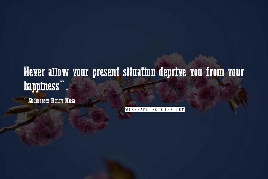 Abdulazeez Henry Musa Quotes: Never allow your present situation deprive you from your happiness".