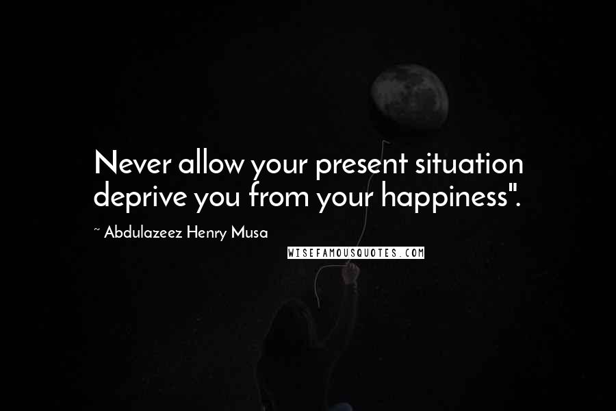 Abdulazeez Henry Musa Quotes: Never allow your present situation deprive you from your happiness".