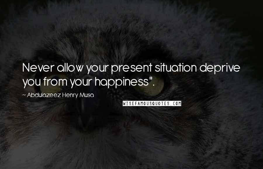 Abdulazeez Henry Musa Quotes: Never allow your present situation deprive you from your happiness".