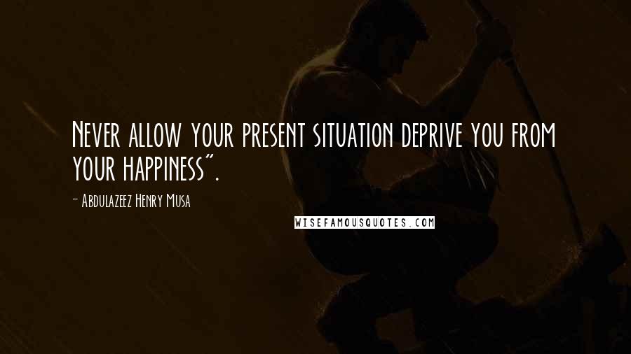 Abdulazeez Henry Musa Quotes: Never allow your present situation deprive you from your happiness".