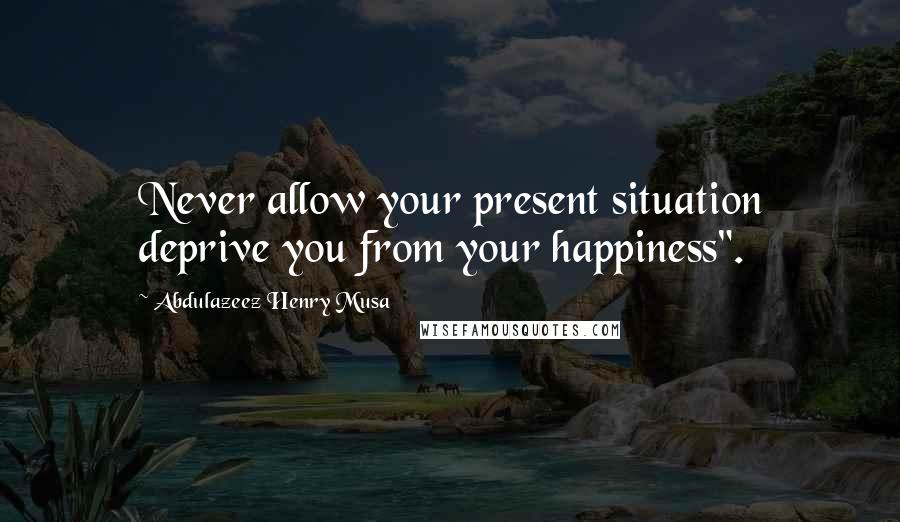 Abdulazeez Henry Musa Quotes: Never allow your present situation deprive you from your happiness".