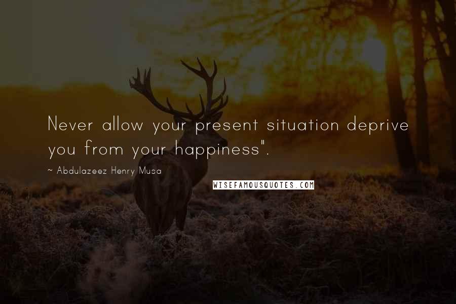 Abdulazeez Henry Musa Quotes: Never allow your present situation deprive you from your happiness".