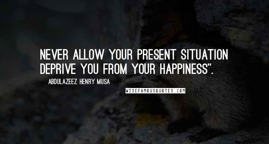 Abdulazeez Henry Musa Quotes: Never allow your present situation deprive you from your happiness".