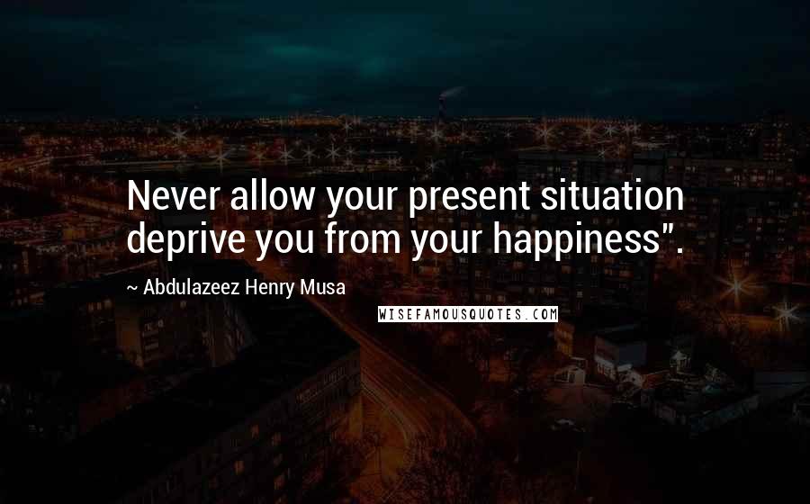 Abdulazeez Henry Musa Quotes: Never allow your present situation deprive you from your happiness".