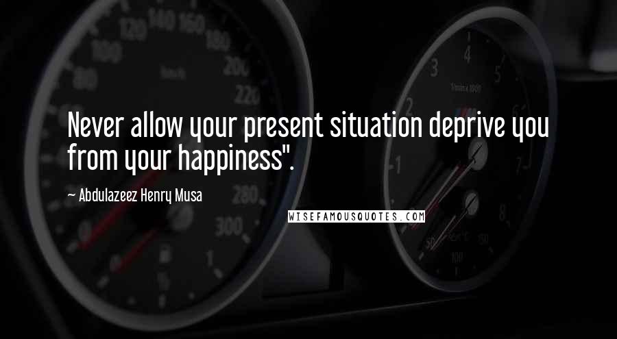 Abdulazeez Henry Musa Quotes: Never allow your present situation deprive you from your happiness".