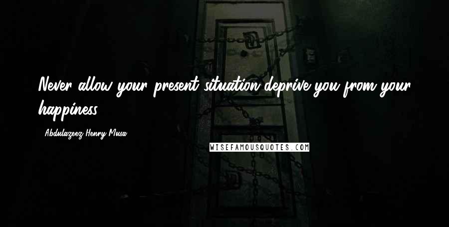 Abdulazeez Henry Musa Quotes: Never allow your present situation deprive you from your happiness".