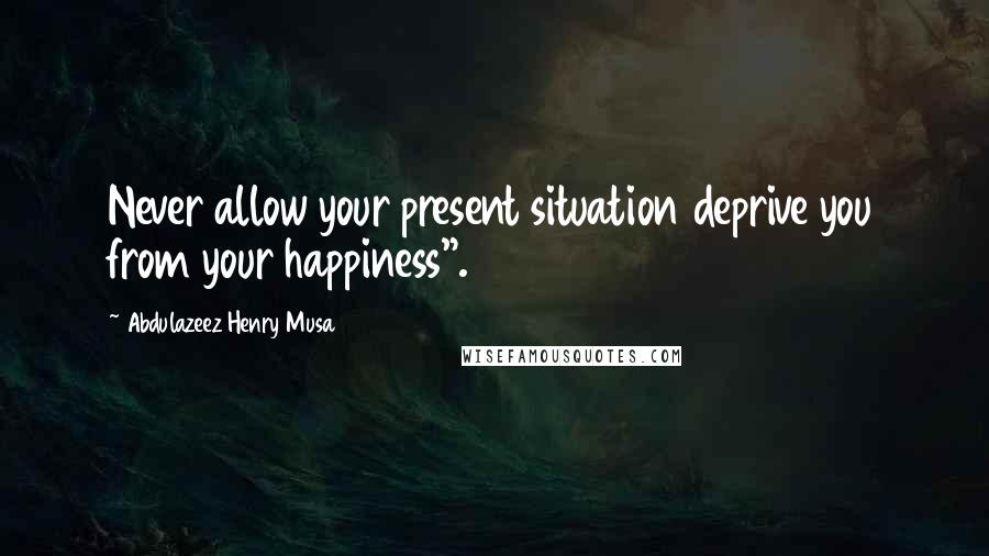 Abdulazeez Henry Musa Quotes: Never allow your present situation deprive you from your happiness".