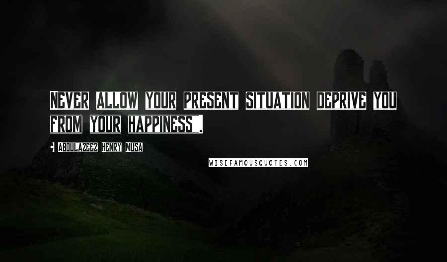 Abdulazeez Henry Musa Quotes: Never allow your present situation deprive you from your happiness".