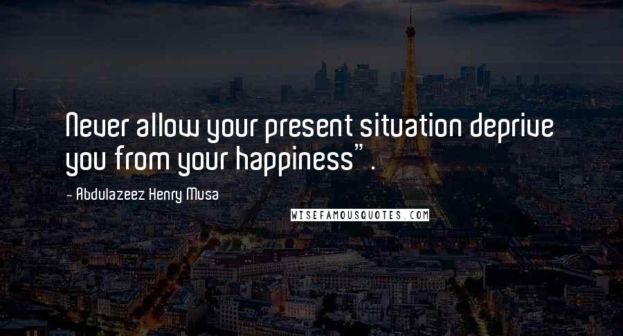 Abdulazeez Henry Musa Quotes: Never allow your present situation deprive you from your happiness".