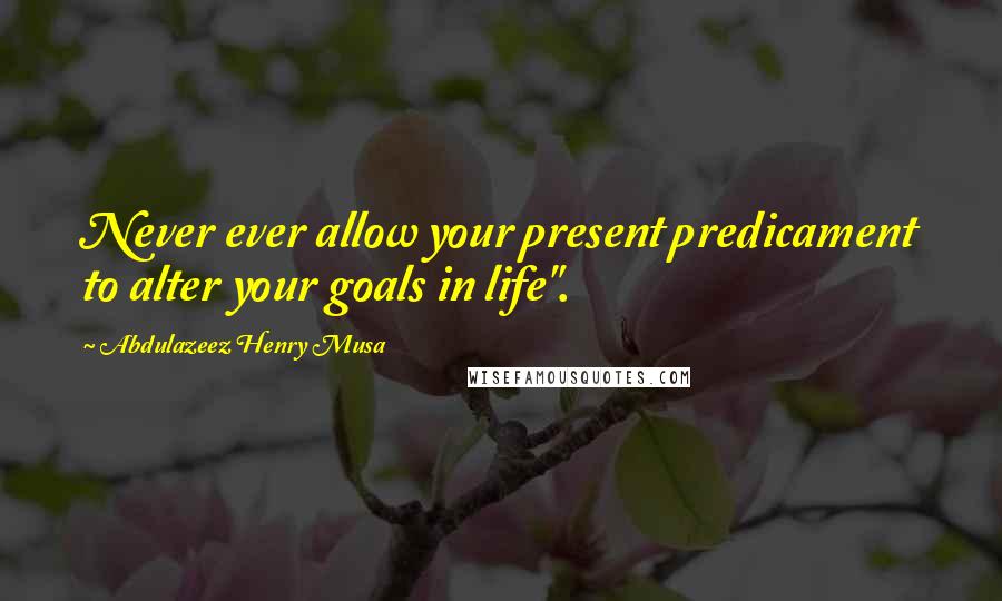 Abdulazeez Henry Musa Quotes: Never ever allow your present predicament to alter your goals in life".