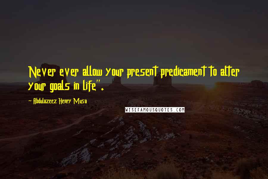 Abdulazeez Henry Musa Quotes: Never ever allow your present predicament to alter your goals in life".
