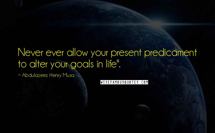 Abdulazeez Henry Musa Quotes: Never ever allow your present predicament to alter your goals in life".