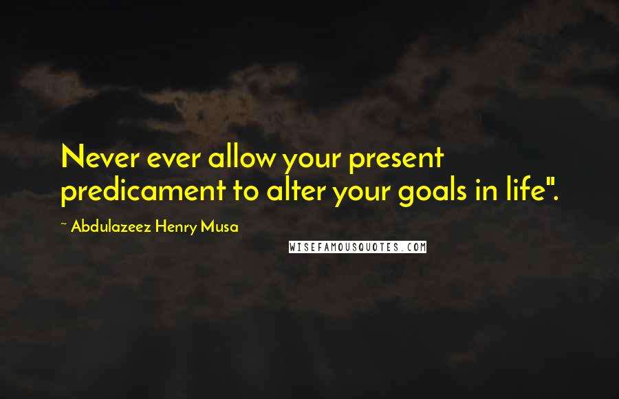 Abdulazeez Henry Musa Quotes: Never ever allow your present predicament to alter your goals in life".