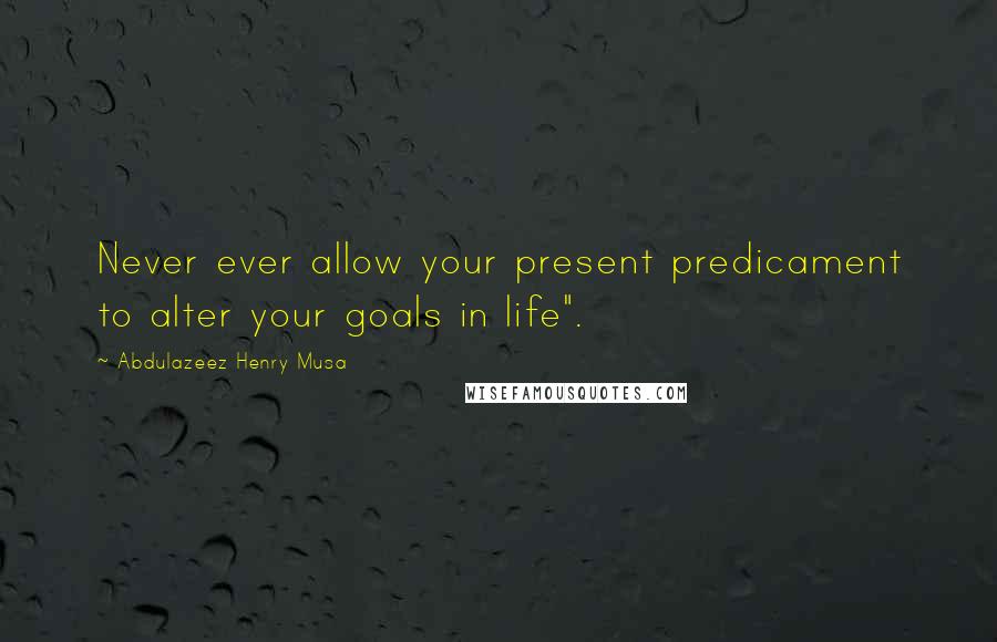 Abdulazeez Henry Musa Quotes: Never ever allow your present predicament to alter your goals in life".