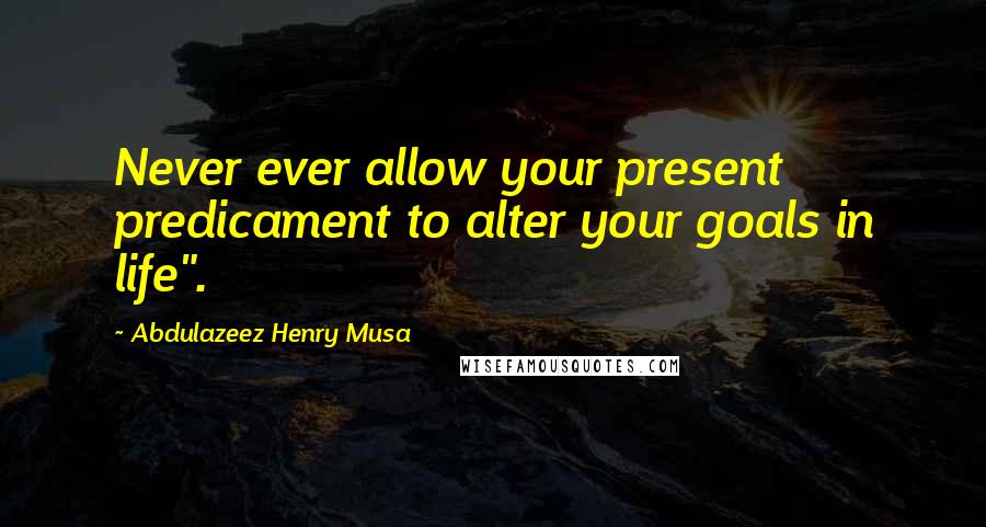 Abdulazeez Henry Musa Quotes: Never ever allow your present predicament to alter your goals in life".