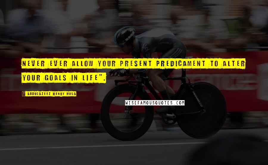 Abdulazeez Henry Musa Quotes: Never ever allow your present predicament to alter your goals in life".