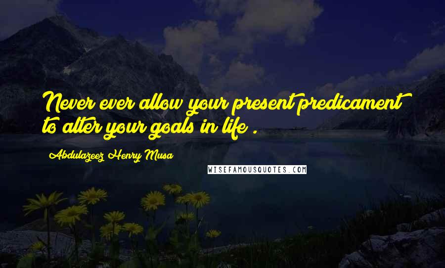 Abdulazeez Henry Musa Quotes: Never ever allow your present predicament to alter your goals in life".