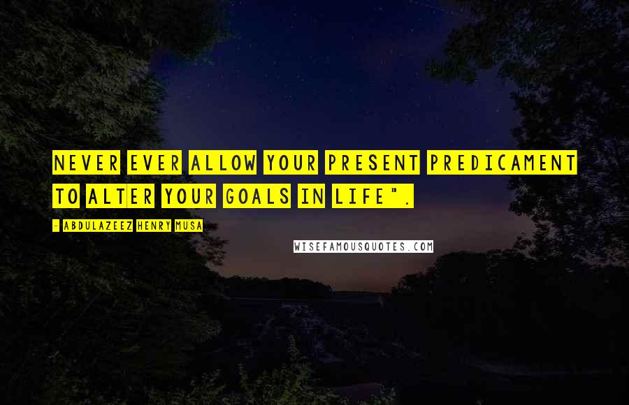 Abdulazeez Henry Musa Quotes: Never ever allow your present predicament to alter your goals in life".
