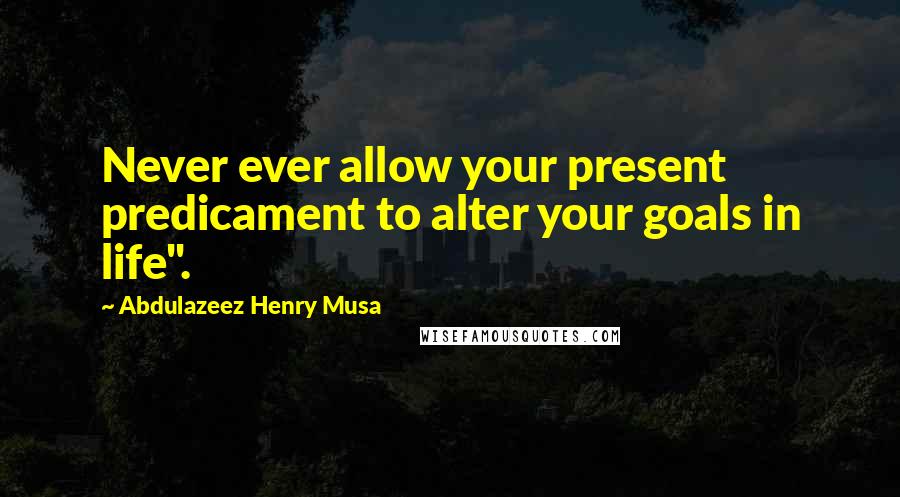 Abdulazeez Henry Musa Quotes: Never ever allow your present predicament to alter your goals in life".