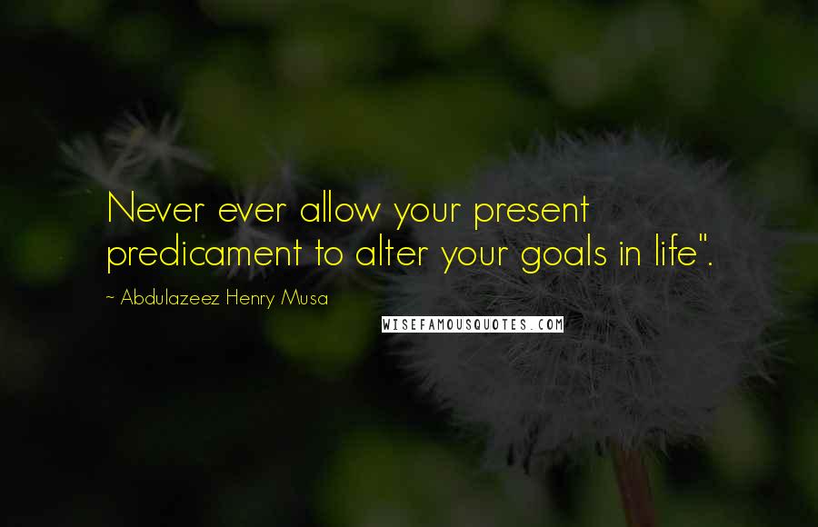 Abdulazeez Henry Musa Quotes: Never ever allow your present predicament to alter your goals in life".