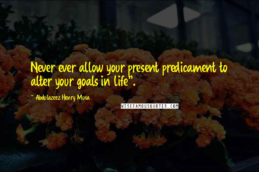 Abdulazeez Henry Musa Quotes: Never ever allow your present predicament to alter your goals in life".