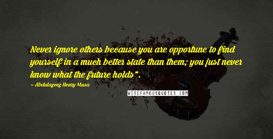 Abdulazeez Henry Musa Quotes: Never ignore others because you are opportune to find yourself in a much better state than them; you just never know what the future holds".