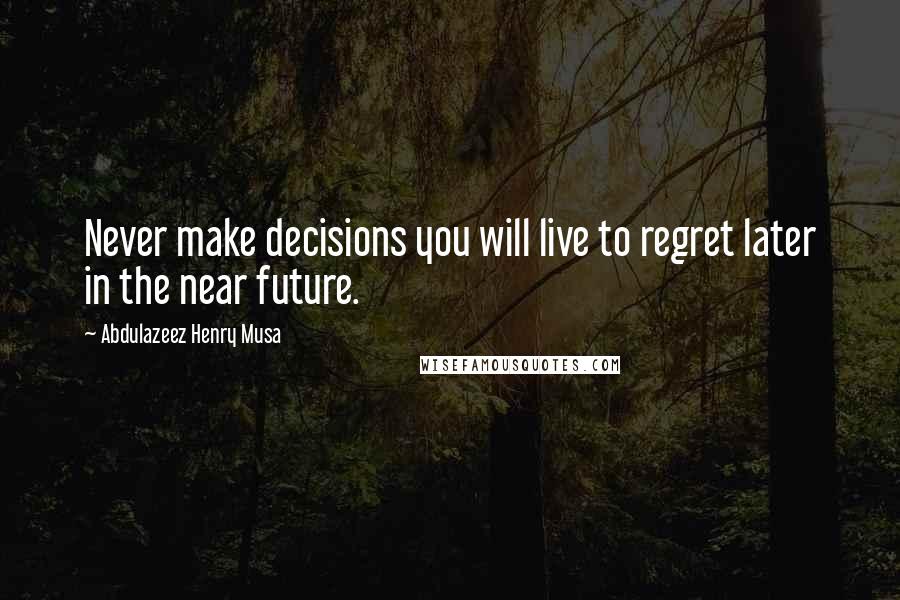 Abdulazeez Henry Musa Quotes: Never make decisions you will live to regret later in the near future.