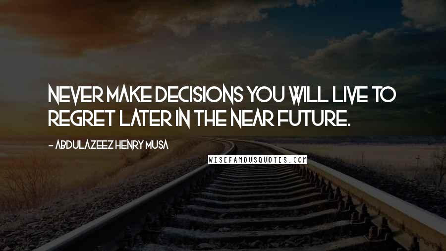 Abdulazeez Henry Musa Quotes: Never make decisions you will live to regret later in the near future.