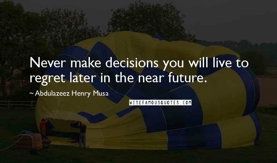 Abdulazeez Henry Musa Quotes: Never make decisions you will live to regret later in the near future.