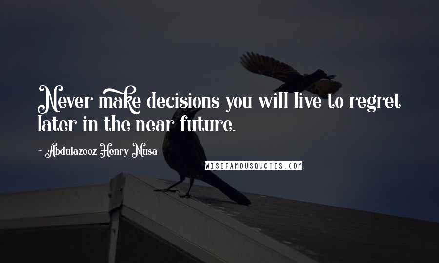 Abdulazeez Henry Musa Quotes: Never make decisions you will live to regret later in the near future.