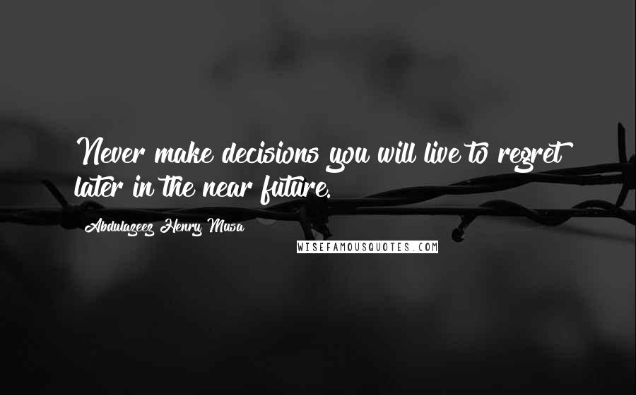 Abdulazeez Henry Musa Quotes: Never make decisions you will live to regret later in the near future.