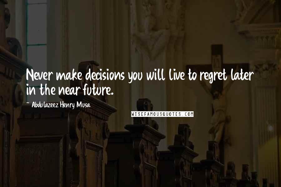 Abdulazeez Henry Musa Quotes: Never make decisions you will live to regret later in the near future.