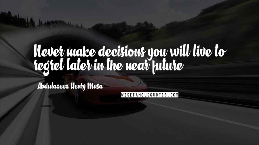 Abdulazeez Henry Musa Quotes: Never make decisions you will live to regret later in the near future.