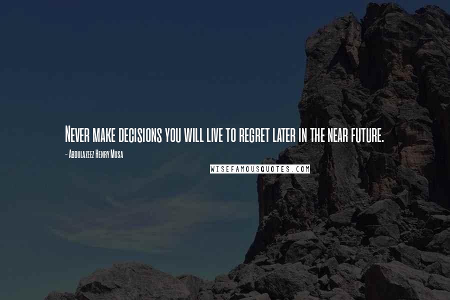 Abdulazeez Henry Musa Quotes: Never make decisions you will live to regret later in the near future.