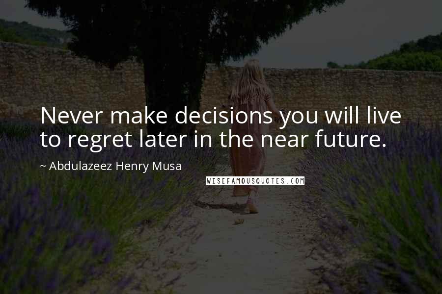 Abdulazeez Henry Musa Quotes: Never make decisions you will live to regret later in the near future.