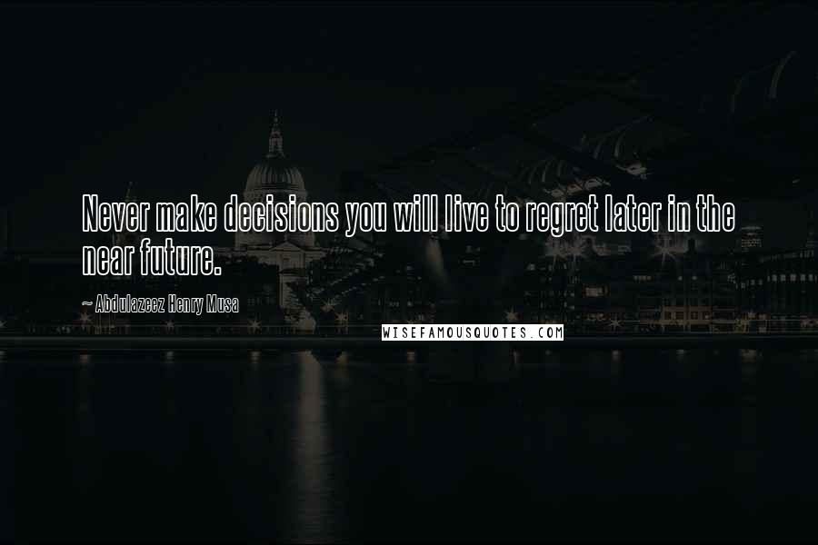 Abdulazeez Henry Musa Quotes: Never make decisions you will live to regret later in the near future.