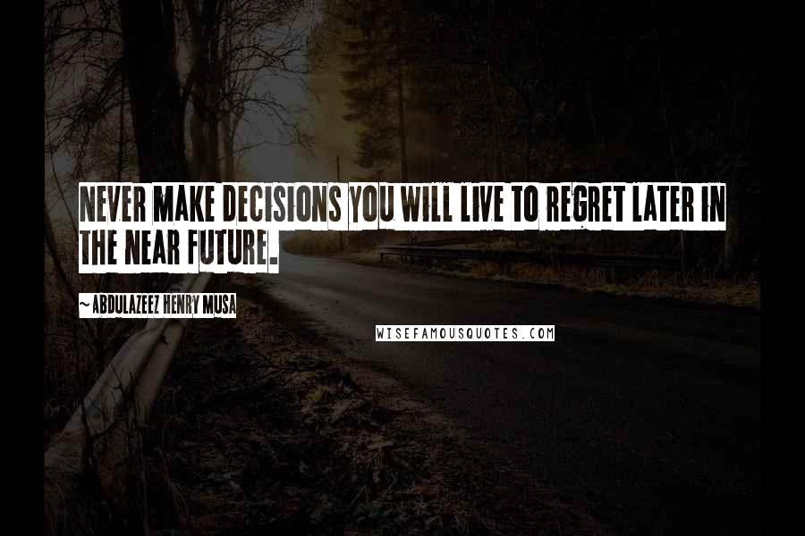 Abdulazeez Henry Musa Quotes: Never make decisions you will live to regret later in the near future.