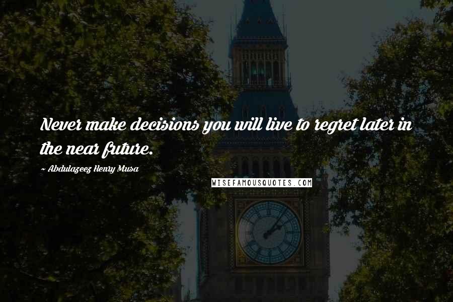 Abdulazeez Henry Musa Quotes: Never make decisions you will live to regret later in the near future.