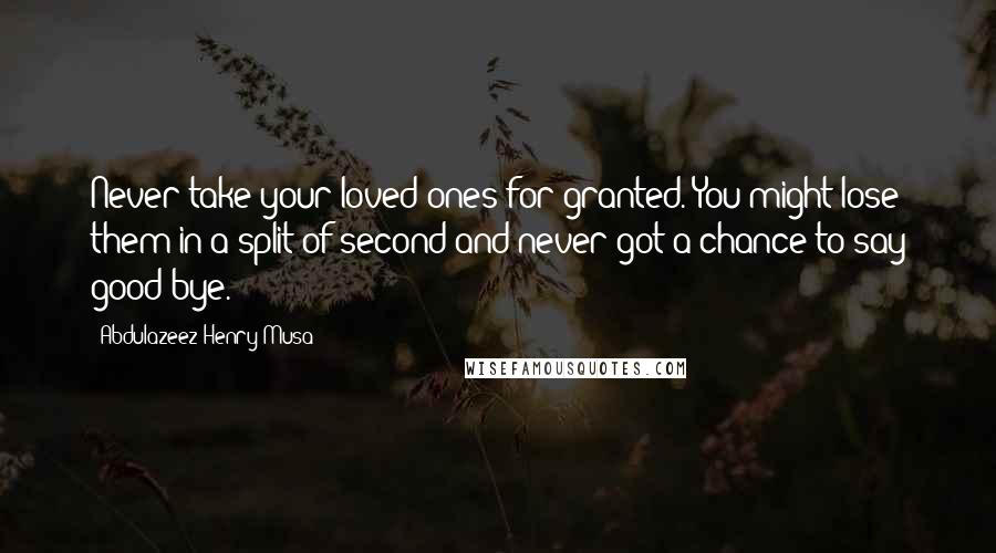 Abdulazeez Henry Musa Quotes: Never take your loved ones for granted. You might lose them in a split of second and never got a chance to say good-bye.