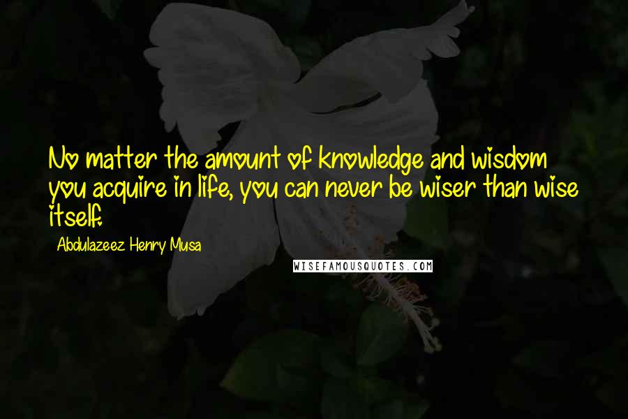 Abdulazeez Henry Musa Quotes: No matter the amount of knowledge and wisdom you acquire in life, you can never be wiser than wise itself.