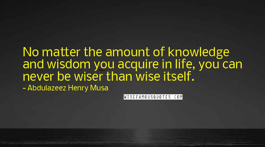 Abdulazeez Henry Musa Quotes: No matter the amount of knowledge and wisdom you acquire in life, you can never be wiser than wise itself.