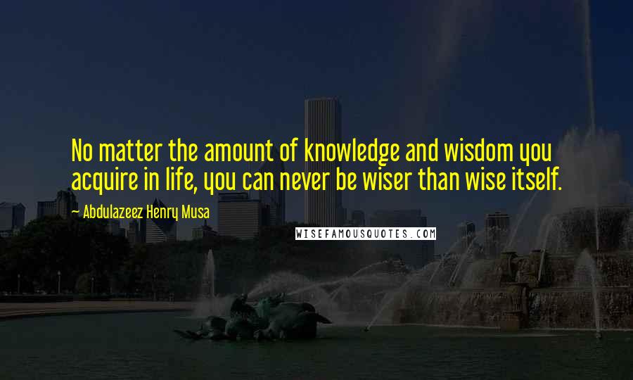 Abdulazeez Henry Musa Quotes: No matter the amount of knowledge and wisdom you acquire in life, you can never be wiser than wise itself.