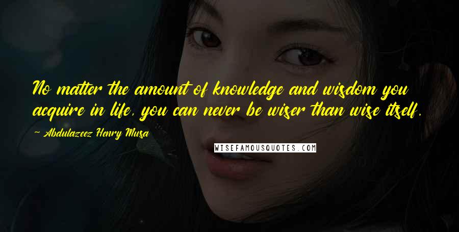 Abdulazeez Henry Musa Quotes: No matter the amount of knowledge and wisdom you acquire in life, you can never be wiser than wise itself.