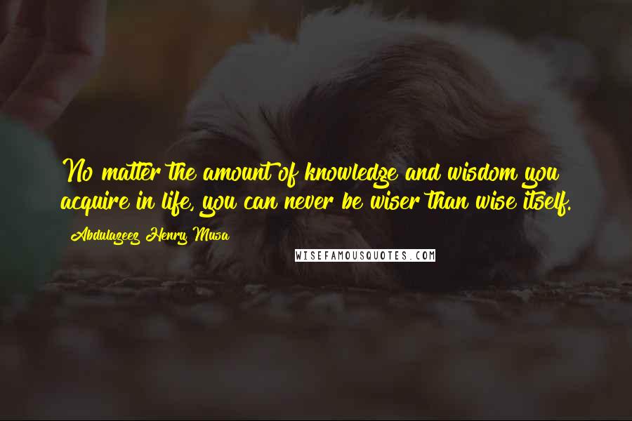 Abdulazeez Henry Musa Quotes: No matter the amount of knowledge and wisdom you acquire in life, you can never be wiser than wise itself.