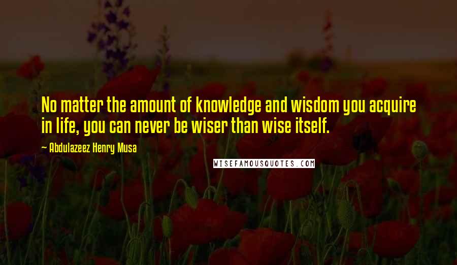Abdulazeez Henry Musa Quotes: No matter the amount of knowledge and wisdom you acquire in life, you can never be wiser than wise itself.