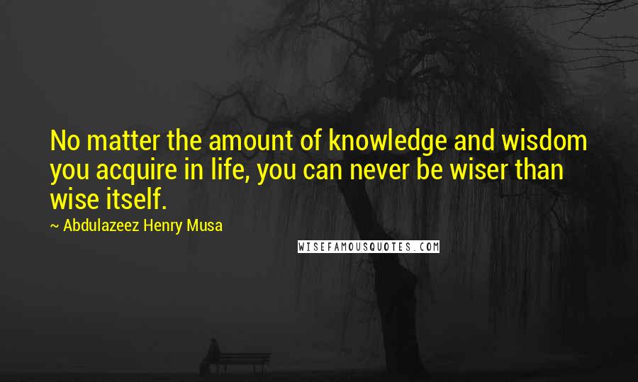 Abdulazeez Henry Musa Quotes: No matter the amount of knowledge and wisdom you acquire in life, you can never be wiser than wise itself.